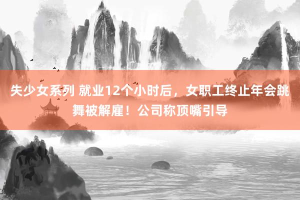 失少女系列 就业12个小时后，女职工终止年会跳舞被解雇！公司称顶嘴引导
