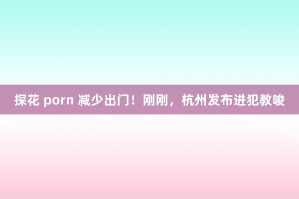 探花 porn 减少出门！刚刚，杭州发布进犯教唆