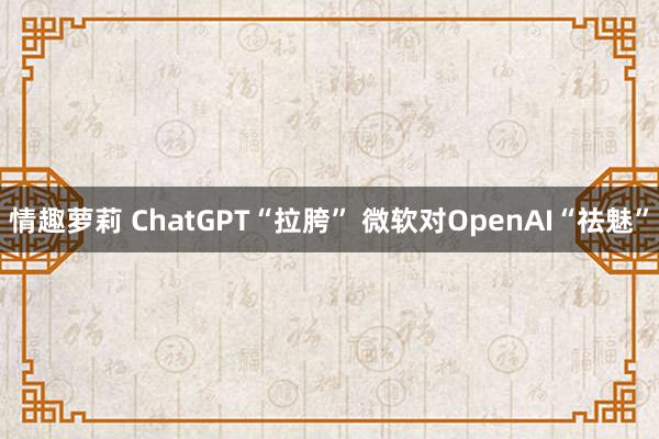 情趣萝莉 ChatGPT“拉胯” 微软对OpenAI“祛魅”