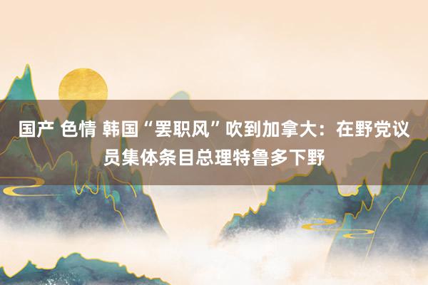 国产 色情 韩国“罢职风”吹到加拿大：在野党议员集体条目总理特鲁多下野