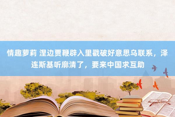 情趣萝莉 涅边贾鞭辟入里戳破好意思乌联系，泽连斯基听廓清了，要来中国求互助