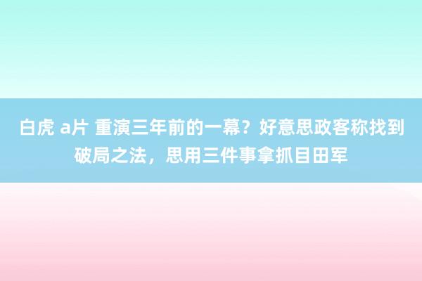 白虎 a片 重演三年前的一幕？好意思政客称找到破局之法，思用三件事拿抓目田军
