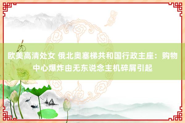 欧美高清处女 俄北奥塞梯共和国行政主座：购物中心爆炸由无东说念主机碎屑引起