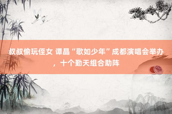 叔叔偷玩侄女 谭晶“歌如少年”成都演唱会举办，十个勤天组合助阵