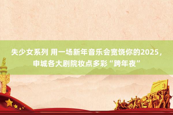 失少女系列 用一场新年音乐会宽饶你的2025，申城各大剧院妆点多彩“跨年夜”