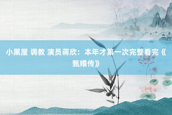 小黑屋 调教 演员蒋欣：本年才第一次完整看完《甄嬛传》