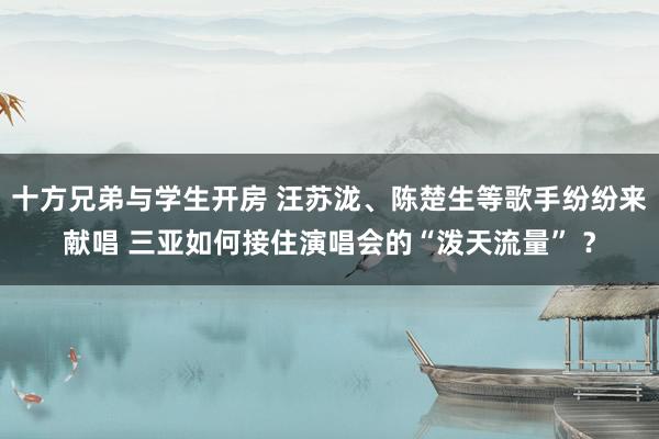 十方兄弟与学生开房 汪苏泷、陈楚生等歌手纷纷来献唱 三亚如何接住演唱会的“泼天流量” ？