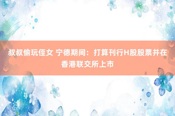 叔叔偷玩侄女 宁德期间：打算刊行H股股票并在香港联交所上市