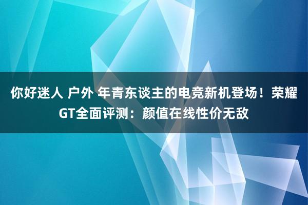 你好迷人 户外 年青东谈主的电竞新机登场！荣耀GT全面评测：颜值在线性价无敌