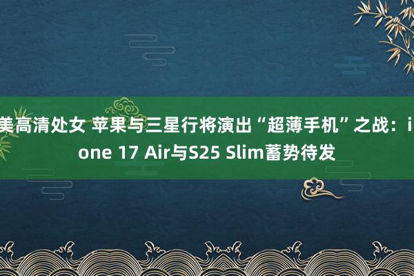 欧美高清处女 苹果与三星行将演出“超薄手机”之战：iPhone 17 Air与S25 Slim蓄势待发