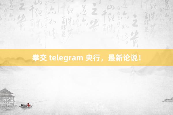 拳交 telegram 央行，最新论说！