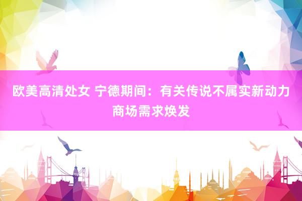 欧美高清处女 宁德期间：有关传说不属实新动力商场需求焕发