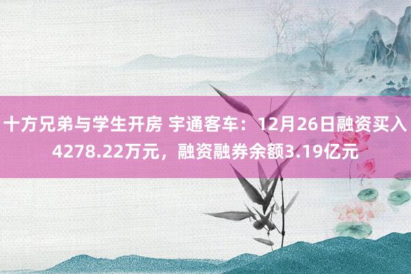 十方兄弟与学生开房 宇通客车：12月26日融资买入4278.22万元，融资融券余额3.19亿元
