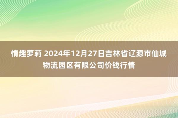 情趣萝莉 2024年12月27日吉林省辽源市仙城物流园区有限公司价钱行情