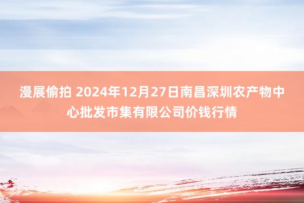 漫展偷拍 2024年12月27日南昌深圳农产物中心批发市集有限公司价钱行情