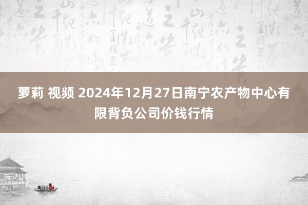 萝莉 视频 2024年12月27日南宁农产物中心有限背负公司价钱行情