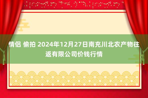 情侣 偷拍 2024年12月27日南充川北农产物往返有限公司价钱行情
