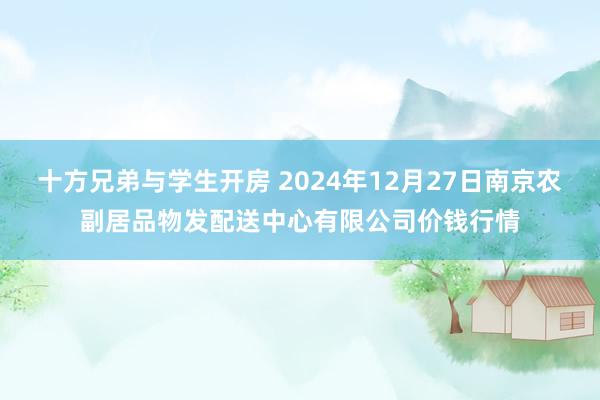 十方兄弟与学生开房 2024年12月27日南京农副居品物发配送中心有限公司价钱行情