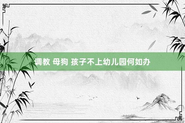 调教 母狗 孩子不上幼儿园何如办