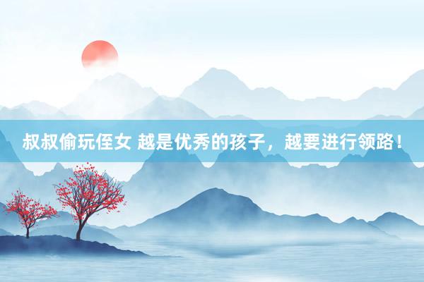 叔叔偷玩侄女 越是优秀的孩子，越要进行领路！