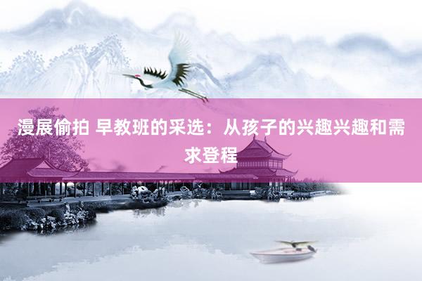 漫展偷拍 早教班的采选：从孩子的兴趣兴趣和需求登程