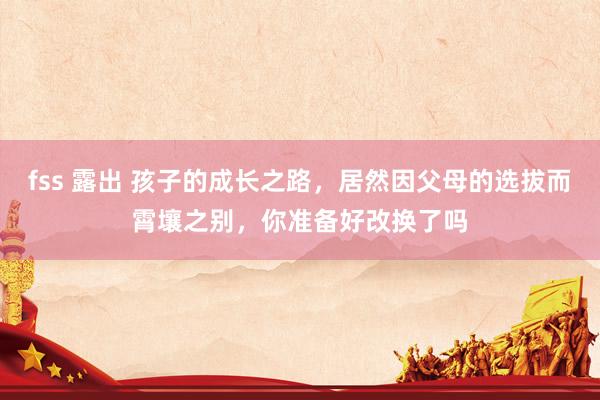 fss 露出 孩子的成长之路，居然因父母的选拔而霄壤之别，你准备好改换了吗