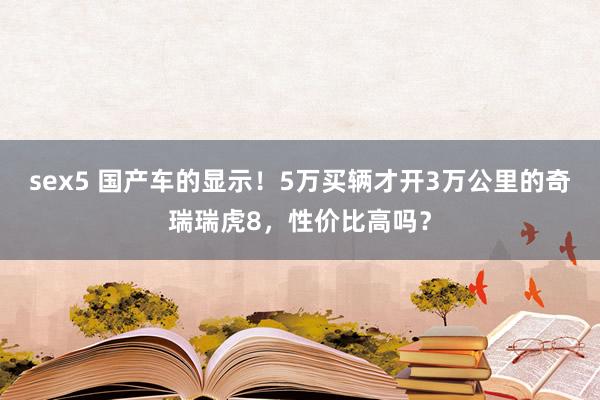 sex5 国产车的显示！5万买辆才开3万公里的奇瑞瑞虎8，性价比高吗？
