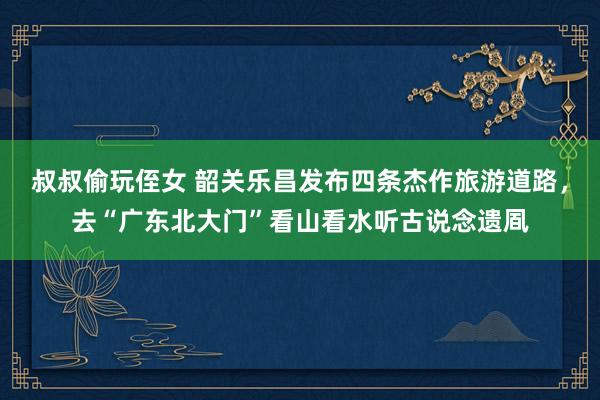 叔叔偷玩侄女 韶关乐昌发布四条杰作旅游道路，去“广东北大门”看山看水听古说念遗凮