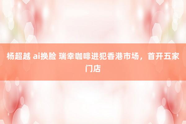 杨超越 ai换脸 瑞幸咖啡进犯香港市场，首开五家门店