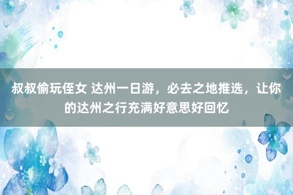 叔叔偷玩侄女 达州一日游，必去之地推选，让你的达州之行充满好意思好回忆