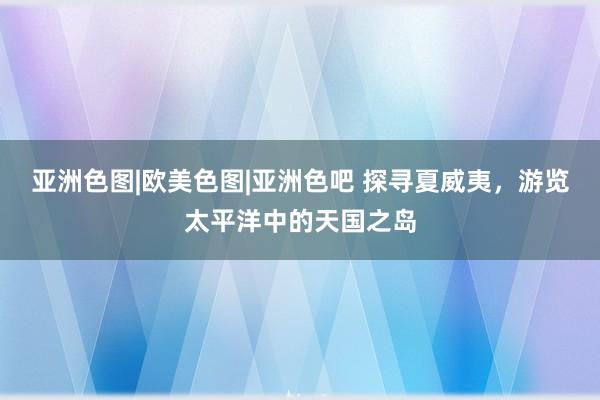 亚洲色图|欧美色图|亚洲色吧 探寻夏威夷，游览太平洋中的天国之岛