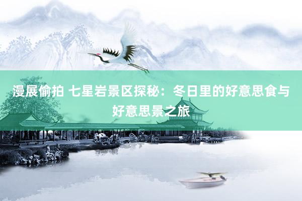 漫展偷拍 七星岩景区探秘：冬日里的好意思食与好意思景之旅