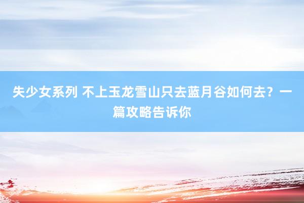 失少女系列 不上玉龙雪山只去蓝月谷如何去？一篇攻略告诉你