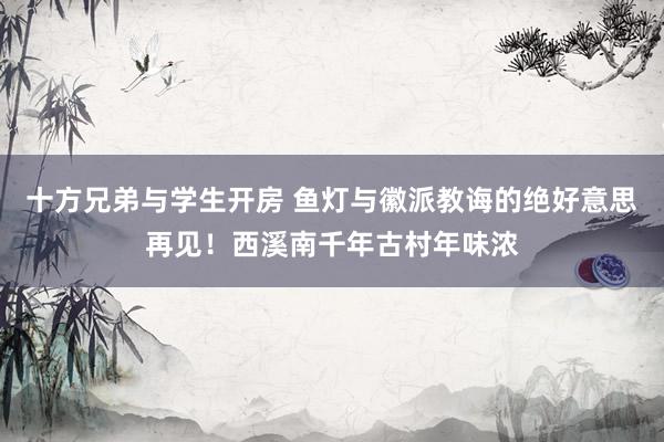 十方兄弟与学生开房 鱼灯与徽派教诲的绝好意思再见！西溪南千年古村年味浓
