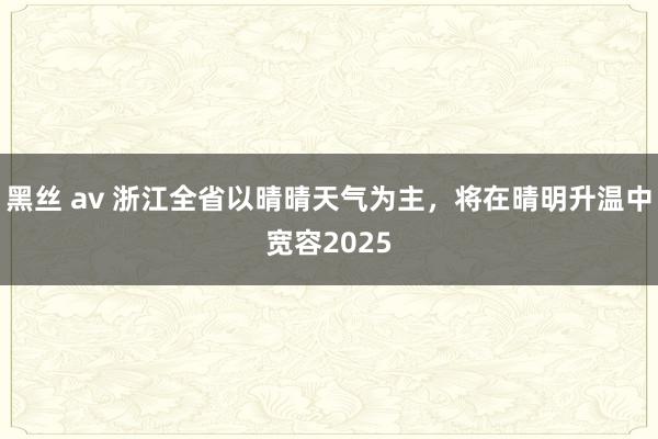 黑丝 av 浙江全省以晴晴天气为主，将在晴明升温中宽容2025