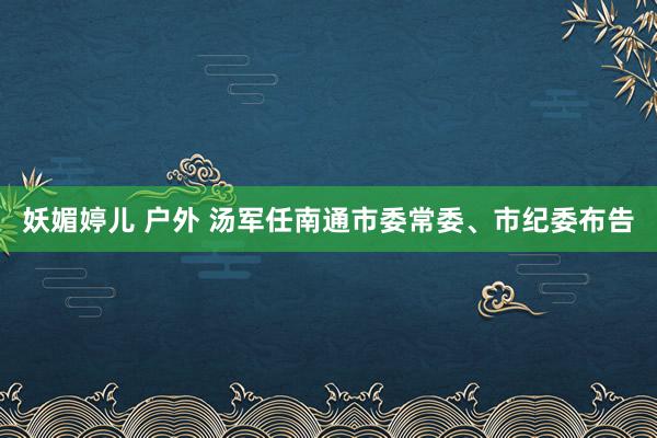 妖媚婷儿 户外 汤军任南通市委常委、市纪委布告