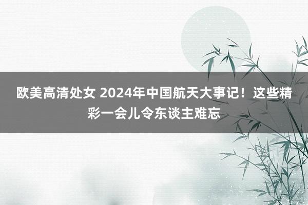 欧美高清处女 2024年中国航天大事记！这些精彩一会儿令东谈主难忘