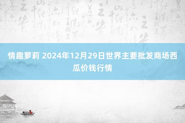 情趣萝莉 2024年12月29日世界主要批发商场西瓜价钱行情