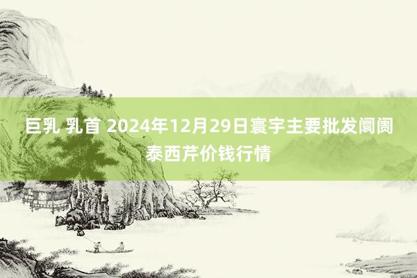 巨乳 乳首 2024年12月29日寰宇主要批发阛阓泰西芹价钱行情