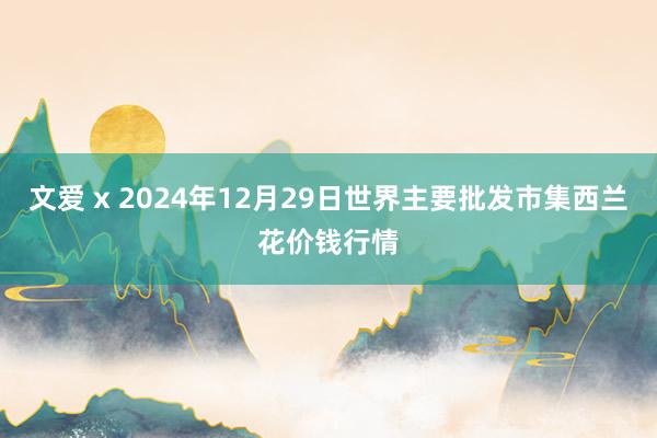 文爱 x 2024年12月29日世界主要批发市集西兰花价钱行情