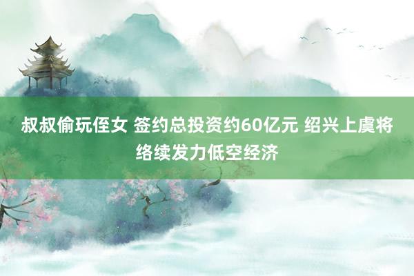 叔叔偷玩侄女 签约总投资约60亿元 绍兴上虞将络续发力低空经济