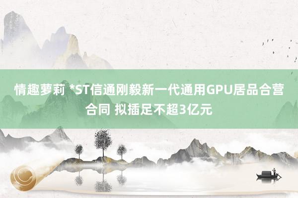 情趣萝莉 *ST信通刚毅新一代通用GPU居品合营合同 拟插足不超3亿元