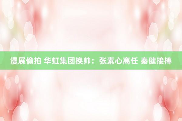 漫展偷拍 华虹集团换帅：张素心离任 秦健接棒
