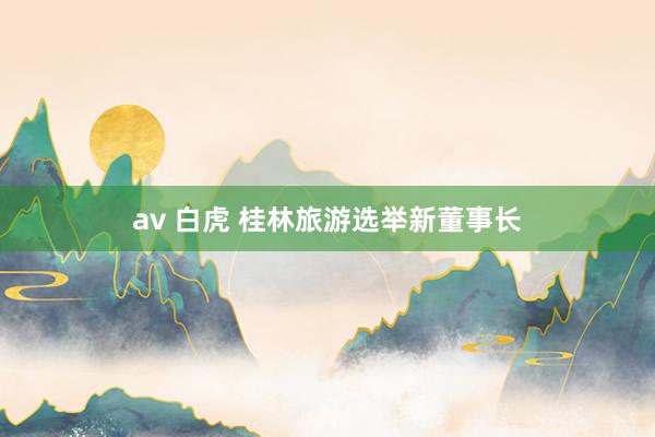 av 白虎 桂林旅游选举新董事长