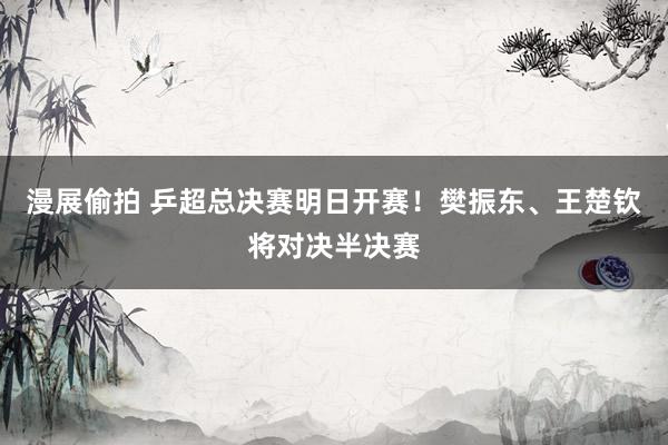 漫展偷拍 乒超总决赛明日开赛！樊振东、王楚钦将对决半决赛
