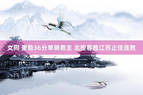 女同 里勒36分单骑救主 北控客胜江苏止住连败