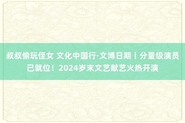 叔叔偷玩侄女 文化中国行·文博日期丨分量级演员已就位！2024岁末文艺献艺火热开演