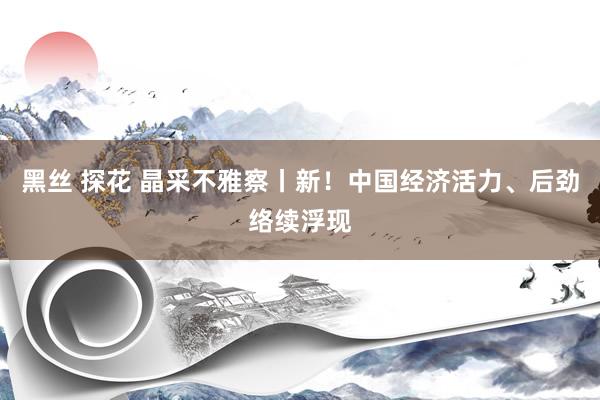 黑丝 探花 晶采不雅察丨新！中国经济活力、后劲络续浮现