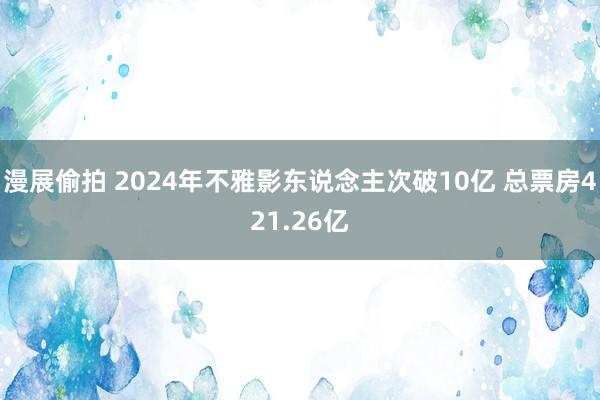 漫展偷拍 2024年不雅影东说念主次破10亿 总票房421.26亿