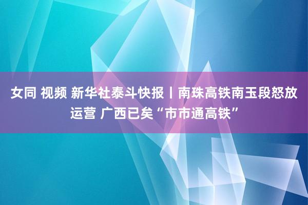 女同 视频 新华社泰斗快报丨南珠高铁南玉段怒放运营 广西已矣“市市通高铁”